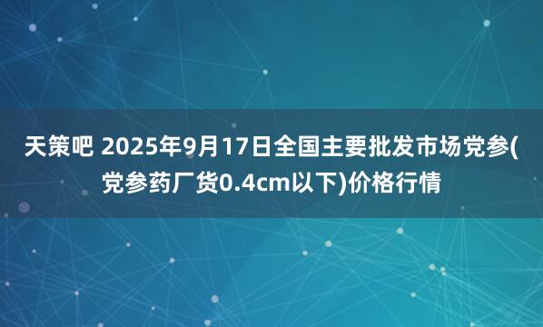 天策吧 2025年9月17日全国主要批发市场党参(党参药厂货0.4cm以下)价格行情