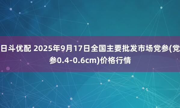 日斗优配 2025年9月17日全国主要批发市场党参(党参0.4-0.6cm)价格行情