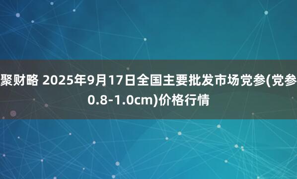 聚财略 2025年9月17日全国主要批发市场党参(党参0.8-1.0cm)价格行情