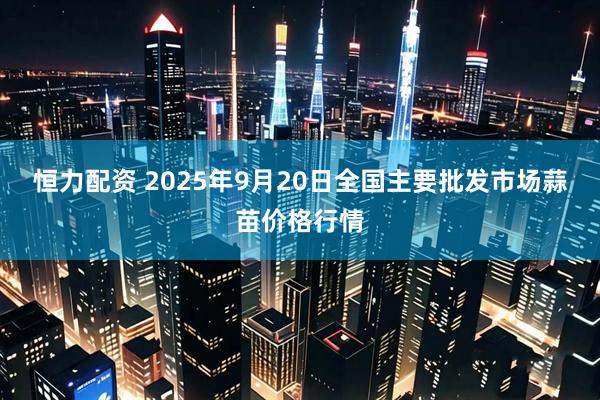 恒力配资 2025年9月20日全国主要批发市场蒜苗价格行情