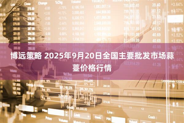 博远策略 2025年9月20日全国主要批发市场蒜薹价格行情