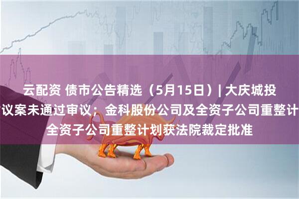 云配资 债市公告精选（5月15日）| 大庆城投一期中票提前兑付议案未通过审议；金科股份公司及全资子公司重整计划获法院裁定批准