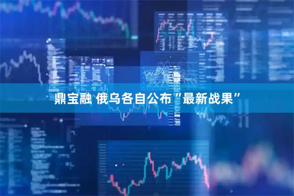 鼎宝融 俄乌各自公布“最新战果”
