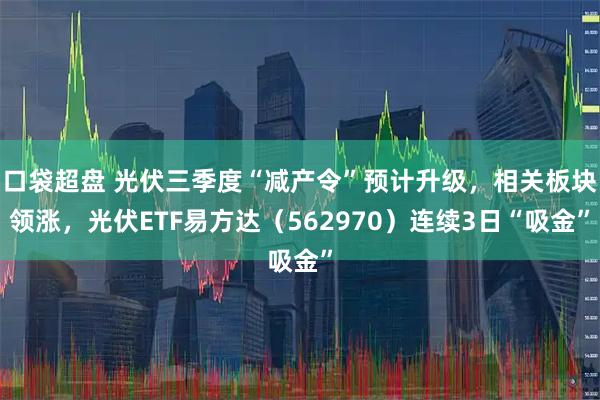 口袋超盘 光伏三季度“减产令”预计升级，相关板块领涨，光伏ETF易方达（562970）连续3日“吸金”