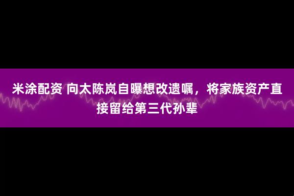 米涂配资 向太陈岚自曝想改遗嘱，将家族资产直接留给第三代孙辈