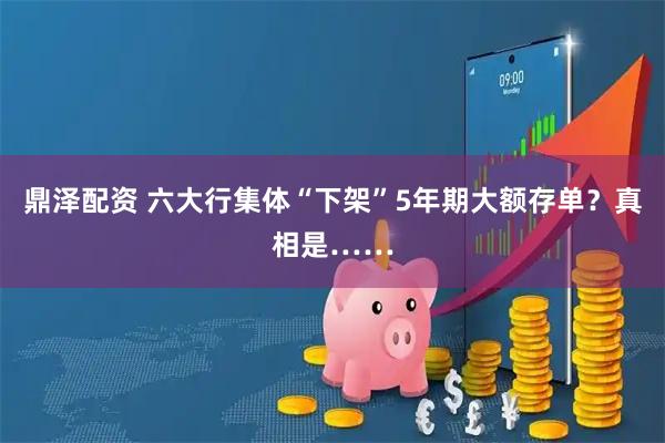 鼎泽配资 六大行集体“下架”5年期大额存单？真相是……