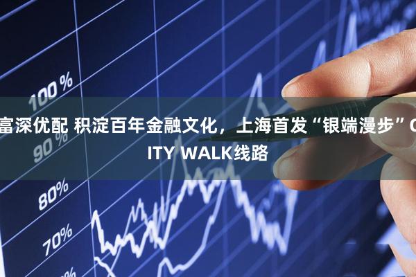 富深优配 积淀百年金融文化，上海首发“银端漫步”CITY WALK线路