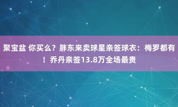 聚宝盆 你买么？胖东来卖球星亲签球衣：梅罗都有！乔丹亲签13.8万全场最贵