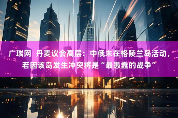广瑞网  丹麦议会高层：中俄未在格陵兰岛活动，若因该岛发生冲突将是“最愚蠢的战争”