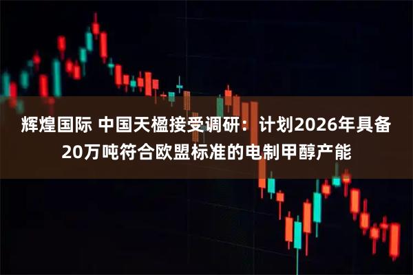辉煌国际 中国天楹接受调研：计划2026年具备20万吨符合欧盟标准的电制甲醇产能