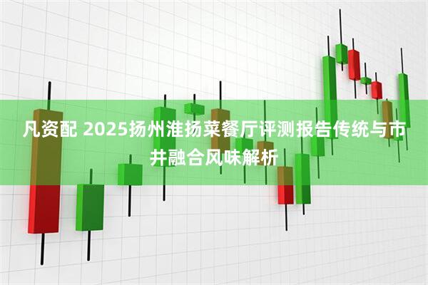 凡资配 2025扬州淮扬菜餐厅评测报告传统与市井融合风味解析