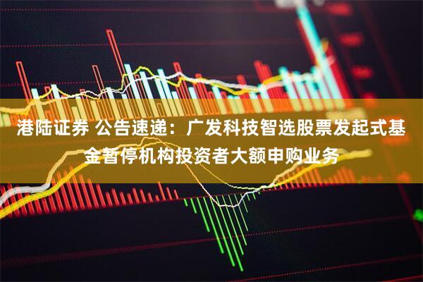 港陆证券 公告速递：广发科技智选股票发起式基金暂停机构投资者大额申购业务