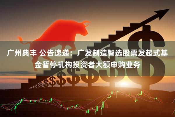 广州典丰 公告速递：广发制造智选股票发起式基金暂停机构投资者大额申购业务