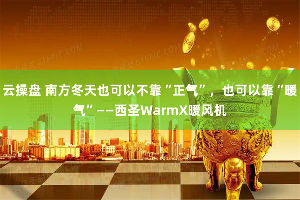 云操盘 南方冬天也可以不靠“正气”，也可以靠“暖气”——西圣WarmX暖风机