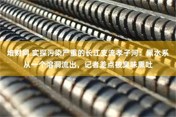 堆财网 实探污染严重的长江支流孝子河：黑水系从一个溶洞流出，记者差点被臭味熏吐