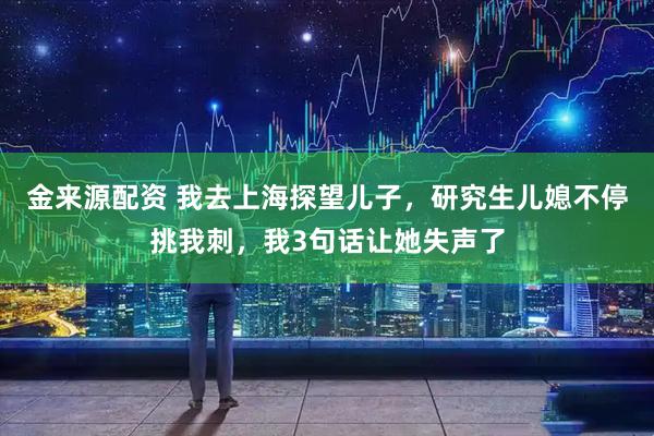 金来源配资 我去上海探望儿子，研究生儿媳不停挑我刺，我3句话让她失声了