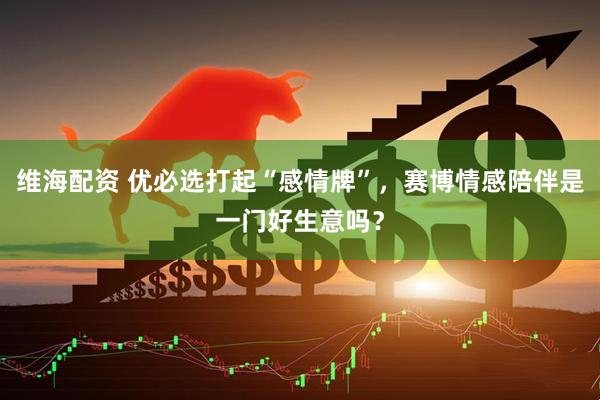 维海配资 优必选打起“感情牌”，赛博情感陪伴是一门好生意吗？